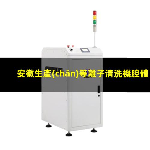 安徽生產(chǎn)等離子清洗機腔體在線咨詢